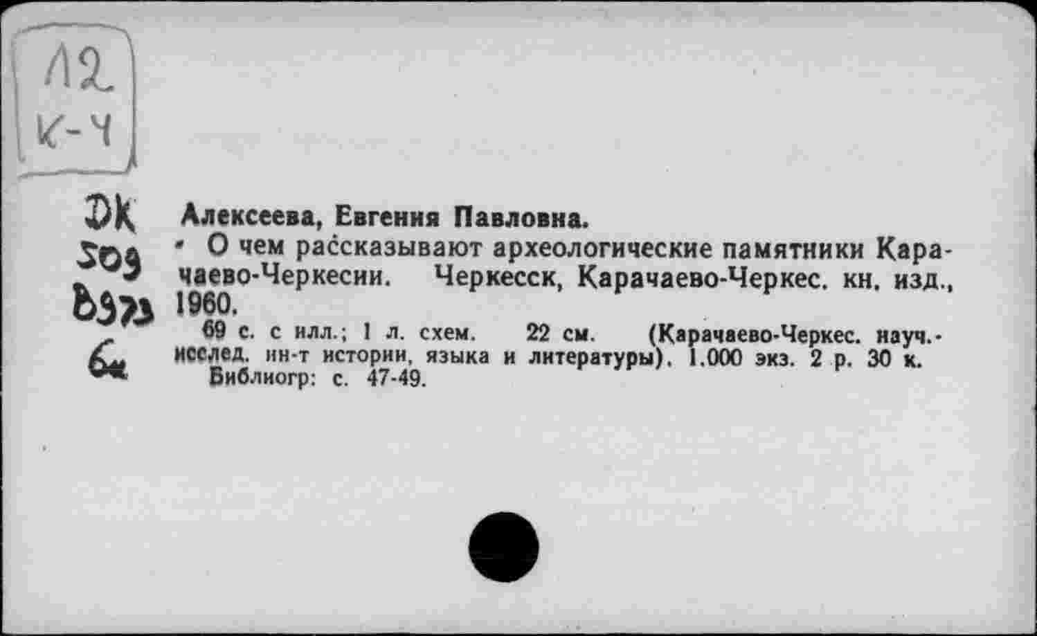 ﻿Лі ілч
эк
Ьэъ
6<
Алексеева, Евгения Павловна.
• О чем рассказывают археологические памятники Карачаево-Черкесии. Черкесск, Карачаево-Черкес. кн. изд.,
69 с. с илл.; 1 л. схем. 22 см. (Карачаево-Черкес. науч.-исслед, ин-т истории, языка и литературы). 1.000 экз. 2 р. 30 к.
Библиогр: с. 47-49.